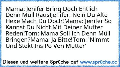 Mama: Jenifer Bring Doch Entlich Denn Müll Raus!
Jenifer: Nein Du Alte Hexe Mach Du Doch!
Mama: Jenifer So Kannst Du Nicht Mit Deiner Mutter Reden!
Tom: Mama Soll Ich Denn Müll Bringen?
Mama: Ja Bitte!
Tom: 'Nimmt Und Stekt Ins Po Von Mutter'