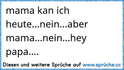 mama kan ich heute...
nein...
aber mama...
nein...
hey papa....