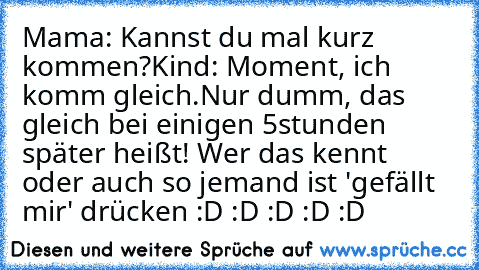 Mama: Kannst du mal kurz kommen?
Kind: Moment, ich komm gleich.
Nur dumm, das gleich bei einigen 5stunden später heißt! Wer das kennt oder auch so jemand ist 'gefällt mir' drücken :D :D :D :D :D