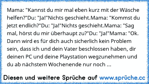 Mama: "Kannst du mir mal eben kurz mit der Wäsche helfen?"
Du: "Ja!"
Nichts geschieht.
Mama: "Kommst du jetzt endlich?"
Du: "Ja!"
Nichts geschieht.
Mama: "Sag mal, hörst du mir überhaupt zu?"
Du: "Ja!"
Mama: "Ok. Dann wird es für dich auch sicherlich kein Problem sein, dass ich und dein Vater beschlossen haben, dir deinen PC und deine Playstation wegzunehmen und du ab nächstem Wochenende nur no...