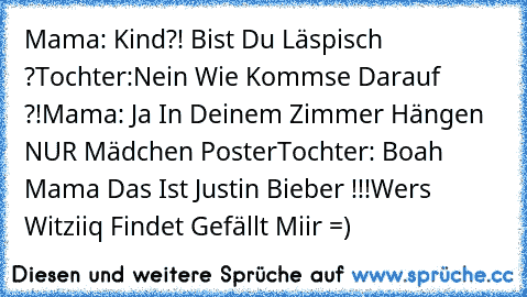 Mama: Kind?! Bist Du Läspisch ?
Tochter:Nein Wie Kommse Darauf ?!
Mama: Ja In Deinem Zimmer Hängen NUR Mädchen Poster
Tochter: Boah Mama Das Ist Justin Bieber !!!
Wer´s Witziiq Findet Gefällt Miir =)