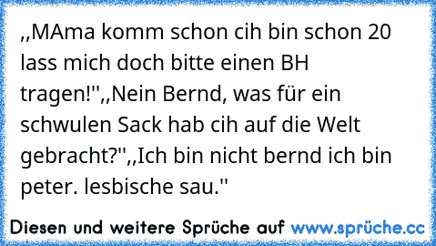 ,,MAma komm schon cih bin schon 20 lass mich doch bitte einen BH tragen!''
,,Nein Bernd, was für ein schwulen Sack hab cih auf die Welt gebracht?''
,,Ich bin nicht bernd ich bin peter. lesbische sau.''