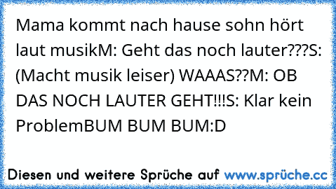 Mama kommt nach hause sohn hört laut musik
M: Geht das noch lauter???
S: (Macht musik leiser) WAAAS??
M: OB DAS NOCH LAUTER GEHT!!!
S: Klar kein Problem
BUM BUM BUM
:D ♥