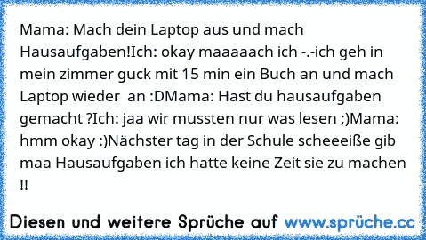 Mama: Mach dein Laptop aus und mach Hausaufgaben!
Ich: okay maaaaach ich -.-
ich geh in mein zimmer guck mit 15 min ein Buch an und mach Laptop wieder  an :D
Mama: Hast du hausaufgaben gemacht ?
Ich: jaa wir mussten nur was lesen ;)
Mama: hmm okay :)
Nächster tag in der Schule scheeeiße gib maa Hausaufgaben ich hatte keine Zeit sie zu machen !!