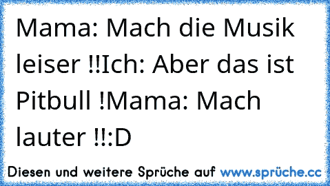 Mama: Mach die Musik leiser !!
Ich: Aber das ist Pitbull !
Mama: Mach lauter !!
:D