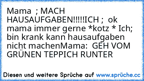 Mama  ; MACH HAUSAUFGABEN!!!!!
ICH ;  ok mama immer gerne 
*kotz * 
Ich; bin krank kann hausaufgaben nicht machen
Mama:  GEH VOM GRÜNEN TEPPICH RUNTER