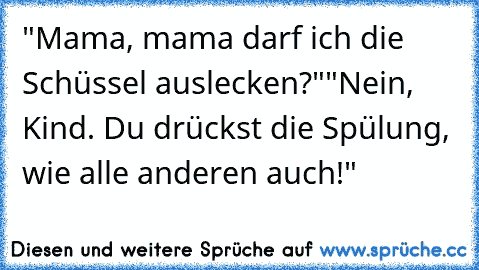 "Mama, mama darf ich die Schüssel auslecken?"
"Nein, Kind. Du drückst die Spülung, wie alle anderen auch!"