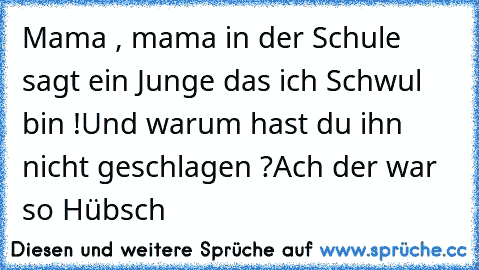 Mama , mama in der Schule sagt ein Junge das ich Schwul bin !
Und warum hast du ihn nicht geschlagen ?
Ach der war so Hübsch