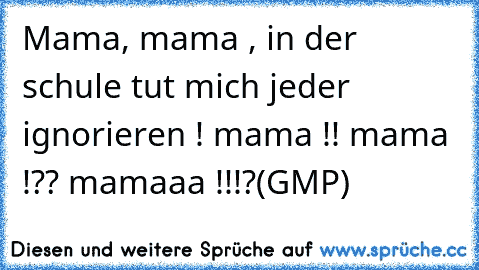 Mama, mama , in der schule tut mich jeder ignorieren ! mama !! mama !?? mamaaa !!!?
(GMP)