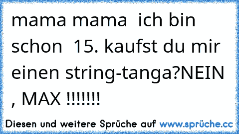 mama mama  ich bin schon  15. kaufst du mir einen string-tanga?
NEIN , MAX !!!!!!!