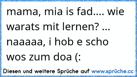 mama, mia is fad.... wie warats mit lernen? ... naaaaa, i hob e scho wos zum doa (: