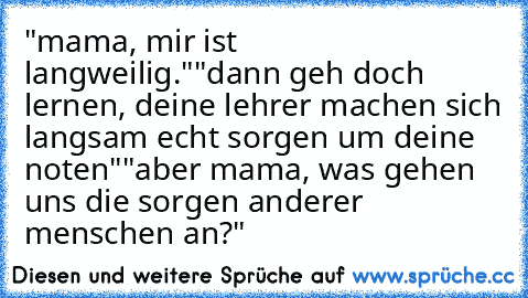 "mama, mir ist langweilig."
"dann geh doch lernen, deine lehrer machen sich langsam echt sorgen um deine noten"
"aber mama, was gehen uns die sorgen anderer menschen an?"