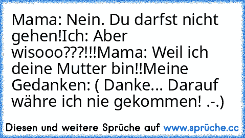 Mama: Nein. Du darfst nicht gehen!
Ich: Aber wisooo???!!!
Mama: Weil ich deine Mutter bin!!
Meine Gedanken: ( Danke... Darauf währe ich nie gekommen! .-.)