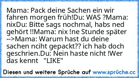 Mama: Pack deine Sachen ein wir fahren morgen früh!
Du: WAS ?
Mama: nix
Du: Bitte sags nochmal, habs ned gehört !!
Mama: nix !
ne Stunde später -->
Mama: Warum hast du deine sachen nciht gepackt?? ich hab doch geschrien.
Du: Nein haste nicht !
Wer das kennt   "LIKE"