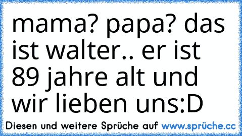 mama? papa? das ist walter.. er ist 89 jahre alt und wir lieben uns:D