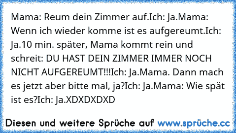 Mama: Reum dein Zimmer auf.
Ich: Ja.
Mama: Wenn ich wieder komme ist es aufgereumt.
Ich: Ja.
10 min. später, Mama kommt rein und schreit: DU HAST DEIN ZIMMER IMMER NOCH NICHT AUFGEREUMT!!!
Ich: Ja.
Mama. Dann mach es jetzt aber bitte mal, ja?
Ich: Ja.
Mama: Wie spät ist es?
Ich: Ja.
XDXDXDXD