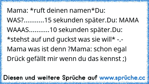 Mama: *ruft deinen namen*
Du: WAS?
...........
15 sekunden später.
Du: MAMA WAAAS.
..........
10 sekunden später.
Du: *stehst auf und guckst was sie will* -.-
       Mama was ist denn ?
Mama: schon egal 
Drück gefällt mir wenn du das kennst ;)