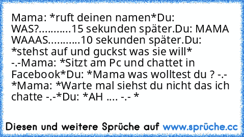 Mama: *ruft deinen namen*
Du: WAS?
...........
15 sekunden später.
Du: MAMA WAAAS.
..........
10 sekunden später.
Du: *stehst auf und guckst was sie will* -.-
Mama: *Sitzt am Pc und chattet in Facebook*
Du: *Mama was wolltest du ? -.- *
Mama: *Warte mal siehst du nicht das ich chatte -.-*
Du: *AH .... -.- *