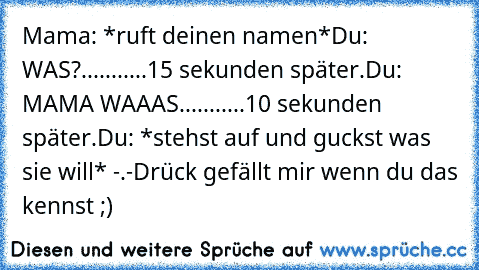 Mama: *ruft deinen namen*
Du: WAS?
...........
15 sekunden später.
Du: MAMA WAAAS.
..........
10 sekunden später.
Du: *stehst auf und guckst was sie will* -.-
Drück gefällt mir wenn du das kennst ;)