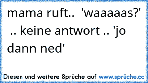 mama ruft..  'waaaaas?'  .. keine antwort .. 'jo dann ned'