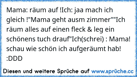 Mama: räum auf !
Ich: jaa mach ich gleich !
"Mama geht aus´m zimmer"
"Ich räum alles auf einen fleck & leg ein schönens tuch drauf"
Ich(schrei) : Mama! schau wie schön ich aufgeräumt hab! :DDD