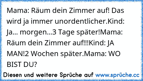 Mama: Räum dein Zimmer auf! Das wird ja immer unordentlicher.
Kind: Ja... morgen...
3 Tage später!
Mama: Räum dein Zimmer auf!!!
Kind: JA MAN!
2 Wochen später.
Mama: WO BIST DU?