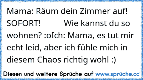 Mama: Räum dein Zimmer auf! SOFORT!
           Wie kannst du so wohnen? :o
Ich: Mama, es tut mir echt leid, aber ich fühle mich in diesem Chaos richtig wohl :)