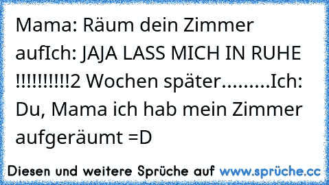 Mama: Räum dein Zimmer auf
Ich: JAJA LASS MICH IN RUHE !!!!!!!!!!
2 Wochen später.........
Ich: Du, Mama ich hab mein Zimmer aufgeräumt =D