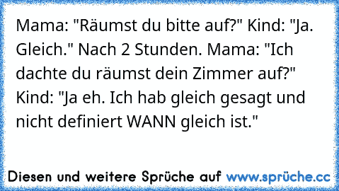 Mama: "Räumst du bitte auf?" Kind: "Ja. Gleich." Nach 2 Stunden. Mama: "Ich dachte du räumst dein Zimmer auf?" Kind: "Ja eh. Ich hab gleich gesagt und nicht definiert WANN gleich ist."