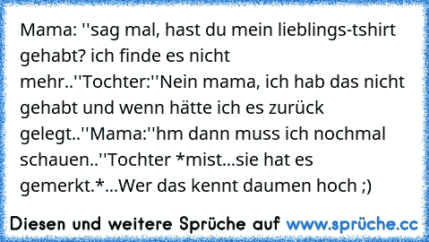 Mama: ''sag mal, hast du mein lieblings-tshirt gehabt? ich finde es nicht mehr..''
Tochter:''Nein mama, ich hab das nicht gehabt und wenn hätte ich es zurück gelegt..''
Mama:''hm dann muss ich nochmal schauen..''
Tochter *mist...sie hat es gemerkt.*
...
Wer das kennt daumen hoch ;)