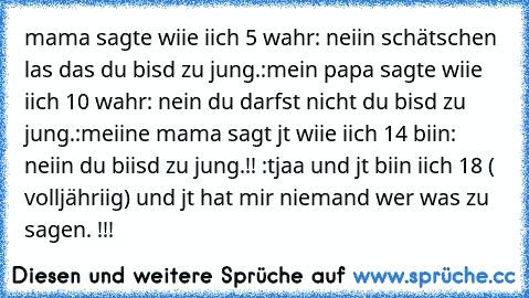 mama sagte wiie iich 5 wahr: neiin schätschen las das du bisd zu jung.:
mein papa sagte wiie iich 10 wahr: nein du darfst nicht du bisd zu jung.:
meiine mama sagt jt wiie iich 14 biin: neiin du biisd zu jung.!! :
tjaa und jt biin iich 18 ( volljähriig) und jt hat mir niemand wer was zu sagen. !!!