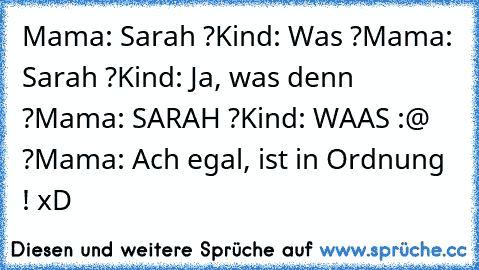 Mama: Sarah ?
Kind: Was ?
Mama: Sarah ?
Kind: Ja, was denn ?
Mama: SARAH ?
Kind: WAAS :@ ?
Mama: Ach egal, ist in Ordnung ! 
xD