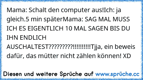 Mama: Schalt den computer aus!
Ich: ja gleich.
5 min später
Mama: SAG MAL MUSS ICH ES EIGENTLICH 10 MAL SAGEN BIS DU IHN ENDLICH AUSCHALTEST?????????!!!!!!!!!!
Tjja, ein beweis dafür, das mütter nicht zählen können! XD