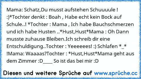 Mama: Schatz,Du musst aufstehen Schuuuule ! :)
*Tochter denkt : Boah , Habe echt kein Bock auf Schule..! *
Tochter : Mama , Ich habe Bauchschmerzen und ich habe Husten ..*Hust,Hust*
Mama : Oh Dann musste zuhause Bleiben.Ich schreib dir eine Entschuldigung..
Tochter : Yeeeeees! :) Schlafen *_* !
Mama: Waaaas?
Tochter : *Hust,Hust*
Mama geht aus dem Zimmer :D
____ So ist das bei mir :D