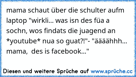 mama schaut über die schulter aufm laptop "wirkli... was isn des füa a sochn, wos findats die juagend an *youtube* nua so guat?!"- "äääähhh... mama,  des is facebook..."