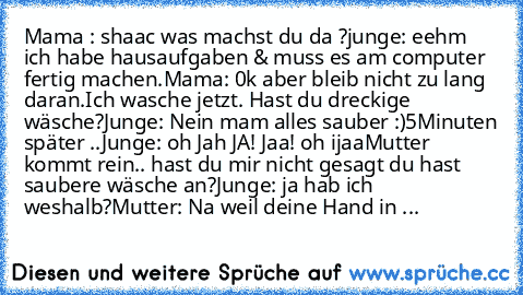 Mama : shaac was machst du da ?
junge: eehm ich habe hausaufgaben & muss es am computer fertig machen.
Mama: 0k aber bleib nicht zu lang daran.Ich wasche jetzt. Hast du dreckige wäsche?
Junge: Nein mam alles sauber :)
5Minuten später ..
Junge: oh Jah JA! Jaa! oh ijaa
Mutter kommt rein.. hast du mir nicht gesagt du hast saubere wäsche an?
Junge: ja hab ich weshalb?
Mutter: Na weil deine Hand in ...