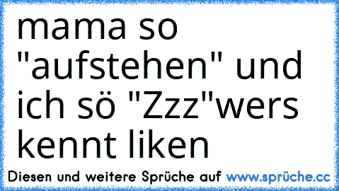 mama so "aufstehen" und ich sö "Zzz"
wers kennt liken