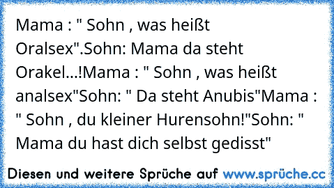 Mama : " Sohn , was heißt Oralsex".
Sohn: Mama da steht Orakel...!
Mama : " Sohn , was heißt analsex"
Sohn: " Da steht Anubis"
Mama : " Sohn , du kleiner Hurensohn!"
Sohn: " Mama du hast dich selbst gedisst"