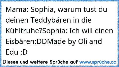 Mama: Sophia, warum tust du deinen Teddybären in die Kühltruhe?
Sophia: Ich will einen Eisbären
:DD
Made by Oli and Edu :D