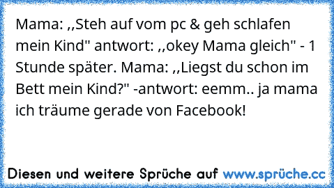 Mama: ,,Steh auf vom pc & geh schlafen mein Kind" antwort: ,,okey Mama gleich" - 1 Stunde später. Mama: ,,Liegst du schon im Bett mein Kind?" -antwort: eemm.. ja mama ich träume gerade von Facebook!