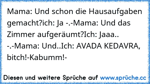 Mama: Und schon die Hausaufgaben gemacht?
ich: Ja -.-
Mama: Und das Zimmer aufgeräumt?
Ich: Jaaa.. -.-
Mama: Und..
Ich: AVADA KEDAVRA, bitch!
-Kabumm!-