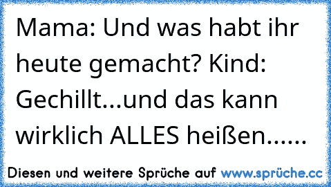 Mama: Und was habt ihr heute gemacht? Kind: Gechillt...
und das kann wirklich ALLES heißen......