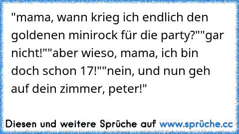 "mama, wann krieg ich endlich den goldenen minirock für die party?"
"gar nicht!"
"aber wieso, mama, ich bin doch schon 17!"
"nein, und nun geh auf dein zimmer, peter!"