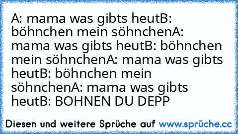 A: mama was gibts heut
B: böhnchen mein söhnchen
A: mama was gibts heut
B: böhnchen mein söhnchen
A: mama was gibts heut
B: böhnchen mein söhnchen
A: mama was gibts heut
B: BOHNEN DU DEPP