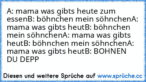 A: mama was gibts heute zum essen
B: böhnchen mein söhnchen
A: mama was gibts heut
B: böhnchen mein söhnchen
A: mama was gibts heut
B: böhnchen mein söhnchen
A: mama was gibts heut
B: BOHNEN DU DEPP