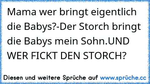 Mama wer bringt eigentlich die Babys?
-Der Storch bringt die Babys mein Sohn.
UND WER FICKT DEN STORCH?