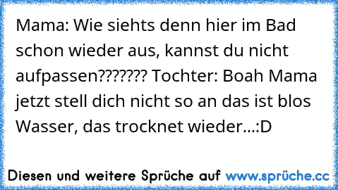 Mama: Wie siehts denn hier im Bad schon wieder aus, kannst du nicht aufpassen??????? Tochter: Boah Mama jetzt stell dich nicht so an das ist blos Wasser, das trocknet wieder...:D