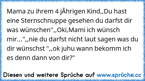 Mama zu ihrem 4 jâhrigen Kind
,,Du hast eine Sternschnuppe gesehen du darfst dir was wünschen"
,,Oki,Mami ich wünsch mir..."
,,nie du darfst nicht laut sagen was du dir wünschst "
,,ok juhu wann bekomm ich es denn dann von dir?"