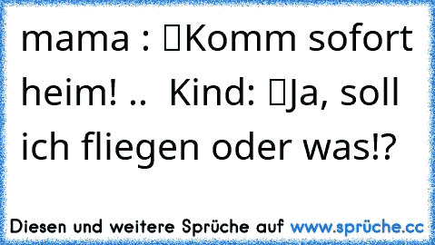 mama : “Komm sofort heim!” ..  Kind: “Ja, soll ich fliegen oder was!?”