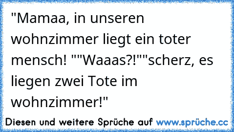 "Mamaa, in unseren wohnzimmer liegt ein toter mensch! "
"Waaas?!"
"scherz, es liegen zwei Tote im wohnzimmer!"